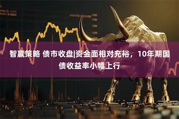 智赢策略 债市收盘|资金面相对充裕,10年期国债收益率小幅上行