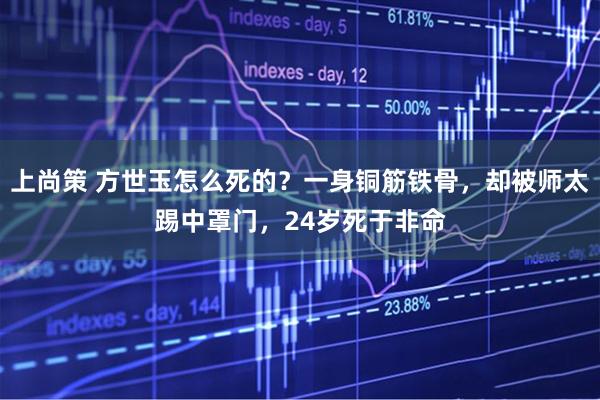 上尚策 方世玉怎么死的?一身铜筋铁骨,却被师太踢中罩门,24岁死于非命