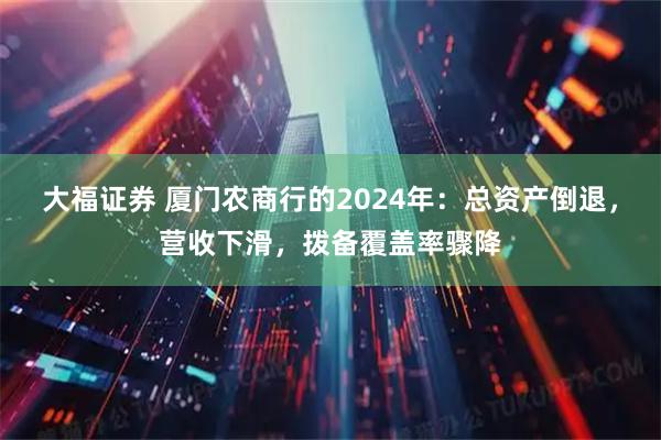大福证券 厦门农商行的2024年：总资产倒退，营收下滑，拨备覆盖率骤降