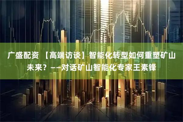 广盛配资 【高端访谈】智能化转型如何重塑矿山未来?——对话矿山智能化专家王素锋