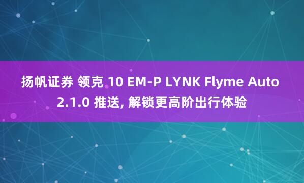 扬帆证券 领克 10 EM-P LYNK Flyme Auto 2.1.0 推送, 解锁更高阶出行体验