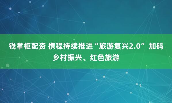 钱掌柜配资 携程持续推进“旅游复兴2.0” 加码乡村振兴、红色旅游