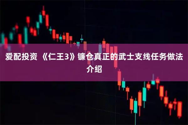 爱配投资 《仁王3》镰仓真正的武士支线任务做法介绍