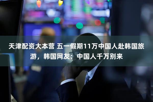 天津配资大本营 五一假期11万中国人赴韩国旅游，韩国网友：中国人千万别来