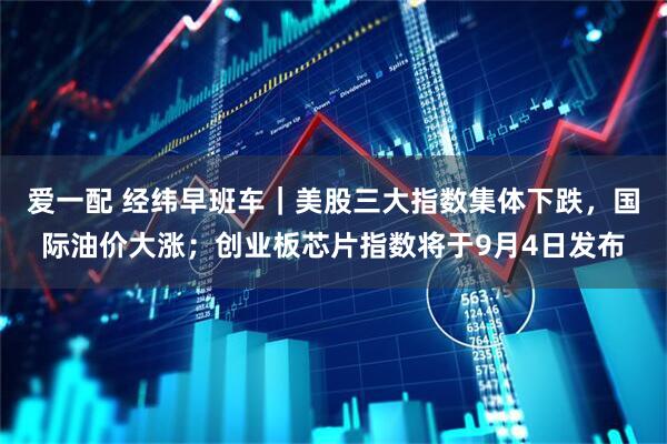 爱一配 经纬早班车｜美股三大指数集体下跌，国际油价大涨；创业板芯片指数将于9月4日发布